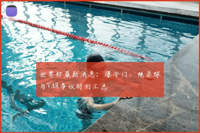 世界杯最新消息:爆冷门、绝杀球与VAR争议时刻汇总