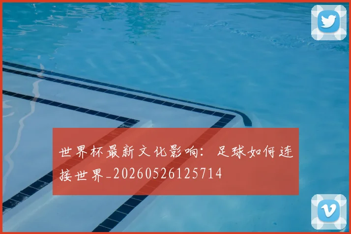世界杯最新文化影响:足球如何连接世界_20260526125714