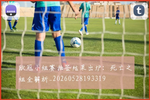 欧冠小组赛抽签结果出炉:死亡之组全解析_20260528193319
