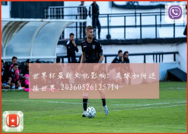 世界杯最新文化影响:足球如何连接世界_20260526125714